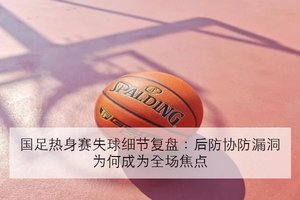国足热身赛失球细节复盘：后防协防漏洞为何成为全场焦点