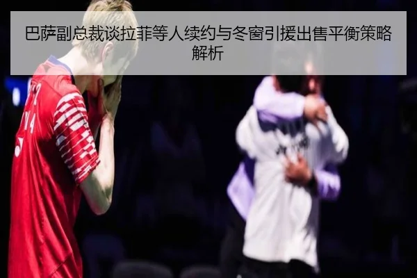 巴萨副总裁谈拉菲等人续约与冬窗引援出售平衡策略解析